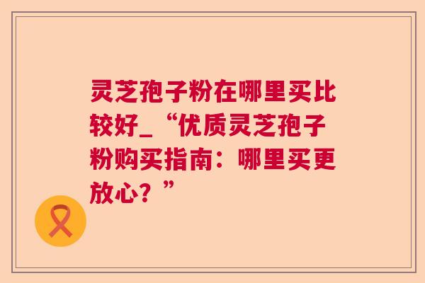 灵芝孢子粉在哪里买比较好_“优质灵芝孢子粉购买指南:哪里买更放心?” 灵芝孢子粉在哪里买比较好_“优质灵芝孢子粉购买指南:哪里买更放心?”