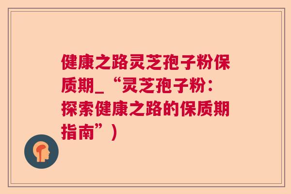 健康之路灵芝孢子粉保质期_“灵芝孢子粉:探索健康之路的保质期指南”) 健康之路灵芝孢子粉保质期_“灵芝孢子粉:探索健康之路的保质期指南”)