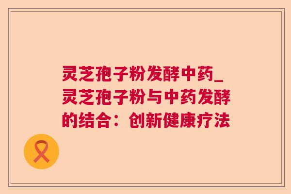 灵芝孢子粉发酵_灵芝孢子粉与发酵的结合:创新健康疗法 灵芝孢子粉发酵_灵芝孢子粉与发酵的结合:创新健康疗法