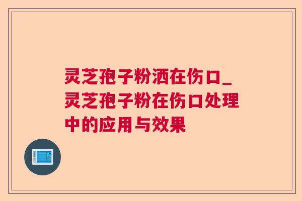 灵芝孢子粉洒在伤口_灵芝孢子粉在伤口处理中的应用与效果 灵芝孢子粉洒在伤口_灵芝孢子粉在伤口处理中的应用与效果