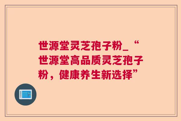 世源堂灵芝孢子粉_“世源堂高品质灵芝孢子粉,健康养生新选择” 世源堂灵芝孢子粉_“世源堂高品质灵芝孢子粉,健康养生新选择”