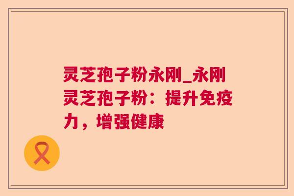 灵芝孢子粉永刚_永刚灵芝孢子粉:提升免疫力,增强健康 灵芝孢子粉永刚_永刚灵芝孢子粉:提升免疫力,增强健康