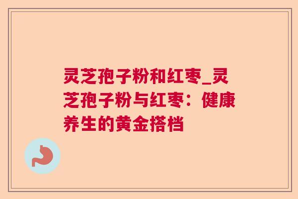 灵芝孢子粉和红枣_灵芝孢子粉与红枣:健康养生的黄金搭档 灵芝孢子粉和红枣_灵芝孢子粉与红枣:健康养生的黄金搭档