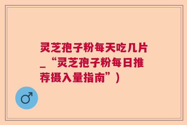 灵芝孢子粉每天吃几片_“灵芝孢子粉每日推荐摄入量指南”) 灵芝孢子粉每天吃几片_“灵芝孢子粉每日推荐摄入量指南”)