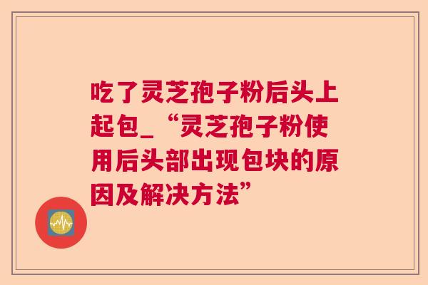 吃了灵芝孢子粉后头上起包_“灵芝孢子粉使用后头部出现包块的原因及解决方法” 吃了灵芝孢子粉后头上起包_“灵芝孢子粉使用后头部出现包块的原因及解决方法”