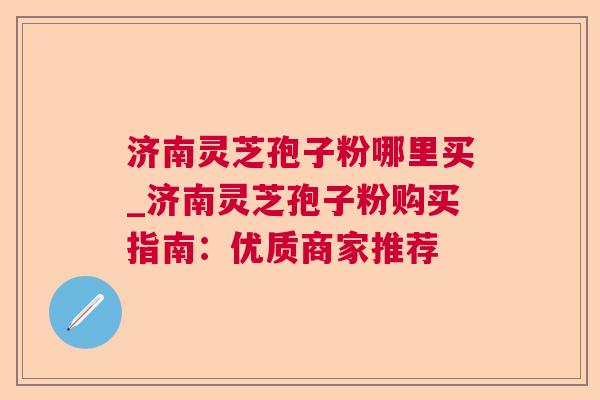 济南灵芝孢子粉哪里买_济南灵芝孢子粉购买指南:优质商家推荐 济南灵芝孢子粉哪里买_济南灵芝孢子粉购买指南:优质商家推荐