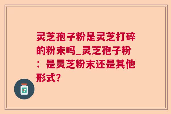 灵芝孢子粉是灵芝打碎的粉末吗_灵芝孢子粉:是灵芝粉末还是其他形式? 灵芝孢子粉是灵芝打碎的粉末吗_灵芝孢子粉:是灵芝粉末还是其他形式?