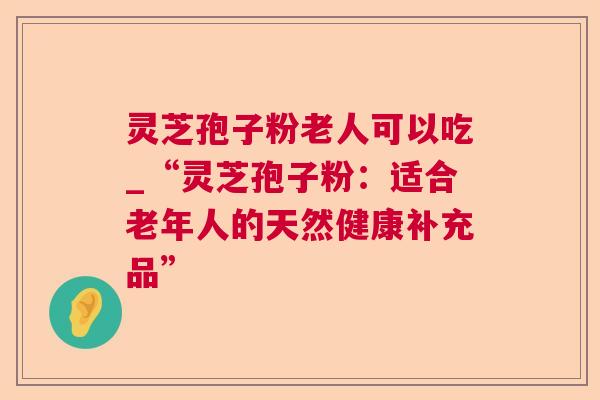 灵芝孢子粉老人可以吃_“灵芝孢子粉:适合老年人的天然健康补充品” 灵芝孢子粉老人可以吃_“灵芝孢子粉:适合老年人的天然健康补充品”
