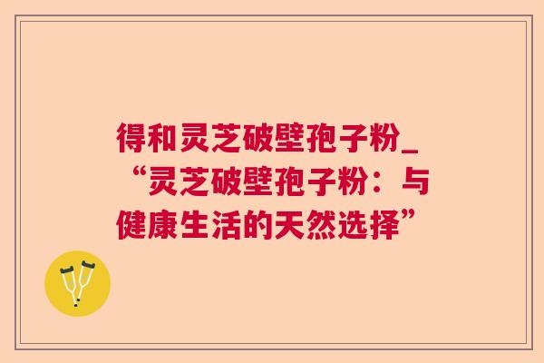 得和灵芝破壁孢子粉_“灵芝破壁孢子粉:与健康生活的天然选择” 得和灵芝破壁孢子粉_“灵芝破壁孢子粉:与健康生活的天然选择”