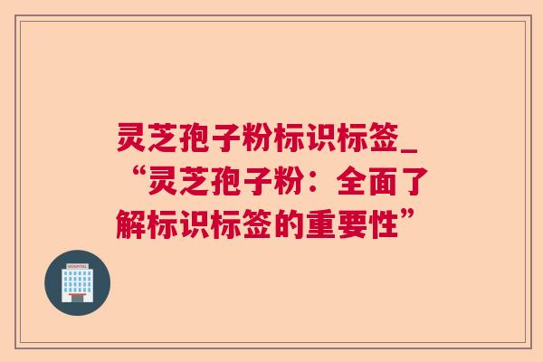 灵芝孢子粉标识标签_“灵芝孢子粉:全面了解标识标签的重要性” 灵芝孢子粉标识标签_“灵芝孢子粉:全面了解标识标签的重要性”