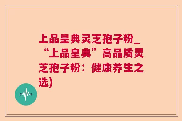 上品皇典灵芝孢子粉_“上品皇典”高品质灵芝孢子粉:健康养生之选) 上品皇典灵芝孢子粉_“上品皇典”高品质灵芝孢子粉:健康养生之选)