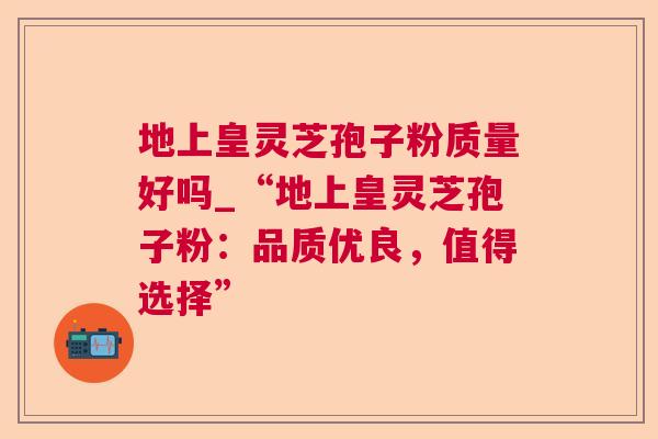 地上皇灵芝孢子粉质量好吗_“地上皇灵芝孢子粉：品质优良，值得选择”