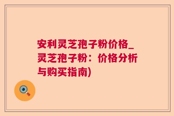 安利灵芝孢子粉价格_灵芝孢子粉:价格分析与购买指南) 安利灵芝孢子粉价格_灵芝孢子粉:价格分析与购买指南)