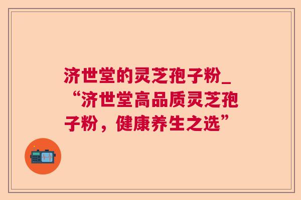 济世堂的灵芝孢子粉_“济世堂高品质灵芝孢子粉,健康养生之选” 济世堂的灵芝孢子粉_“济世堂高品质灵芝孢子粉,健康养生之选”