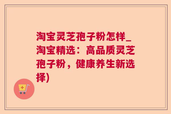 淘宝灵芝孢子粉怎样_淘宝精选:高品质灵芝孢子粉,健康养生新选择) 淘宝灵芝孢子粉怎样_淘宝精选:高品质灵芝孢子粉,健康养生新选择)