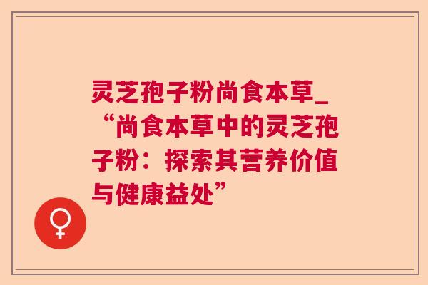 灵芝孢子粉尚食本草_“尚食本草中的灵芝孢子粉:探索其营养价值与健康益处” 灵芝孢子粉尚食本草_“尚食本草中的灵芝孢子粉:探索其营养价值与健康益处”