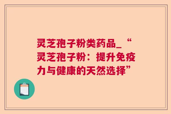 灵芝孢子粉类药品_“灵芝孢子粉:提升免疫力与健康的天然选择” 灵芝孢子粉类药品_“灵芝孢子粉:提升免疫力与健康的天然选择”
