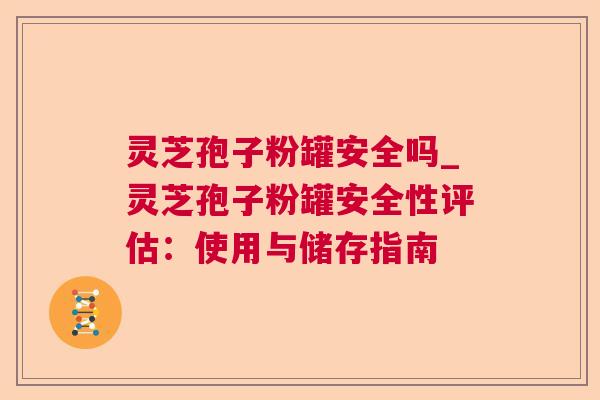 灵芝孢子粉罐安全吗_灵芝孢子粉罐安全性评估:使用与储存指南 灵芝孢子粉罐安全吗_灵芝孢子粉罐安全性评估:使用与储存指南