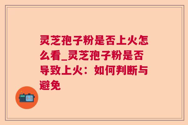 灵芝孢子粉是否上火怎么看_灵芝孢子粉是否导致上火:如何判断与避免 灵芝孢子粉是否上火怎么看_灵芝孢子粉是否导致上火:如何判断与避免