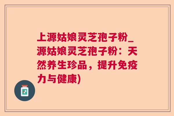 上源姑娘灵芝孢子粉_源姑娘灵芝孢子粉:天然养生珍品,提升免疫力与健康) 上源姑娘灵芝孢子粉_源姑娘灵芝孢子粉:天然养生珍品,提升免疫力与健康)
