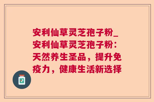 安利仙草灵芝孢子粉_安利仙草灵芝孢子粉：天然养生圣品，提升免疫力，健康生活新选择