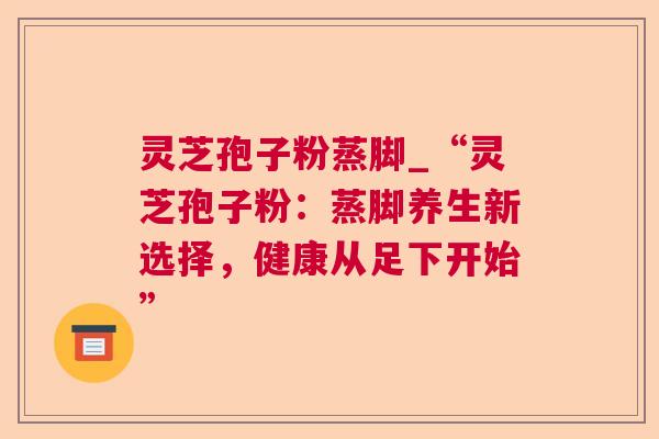 灵芝孢子粉蒸脚_“灵芝孢子粉:蒸脚养生新选择,健康从足下开始” 灵芝孢子粉蒸脚_“灵芝孢子粉:蒸脚养生新选择,健康从足下开始”