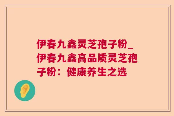 伊春九鑫灵芝孢子粉_伊春九鑫高品质灵芝孢子粉:健康养生之选 伊春九鑫灵芝孢子粉_伊春九鑫高品质灵芝孢子粉:健康养生之选