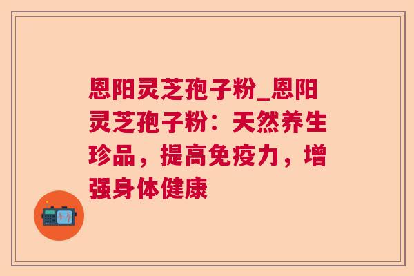 恩阳灵芝孢子粉_恩阳灵芝孢子粉:天然养生珍品,提高免疫力,增强身体健康 恩阳灵芝孢子粉_恩阳灵芝孢子粉:天然养生珍品,提高免疫力,增强身体健康