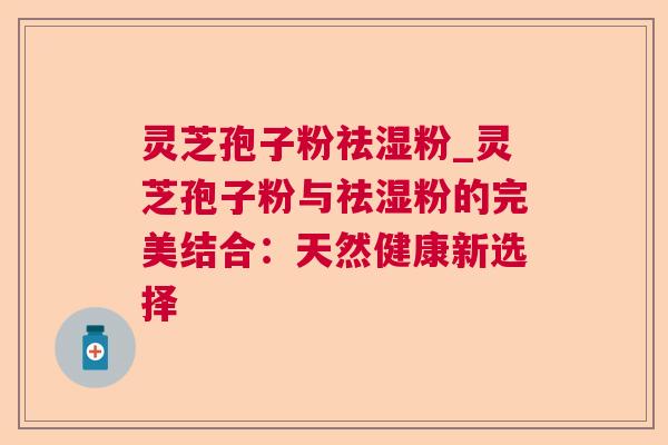 灵芝孢子粉祛湿粉_灵芝孢子粉与祛湿粉的完美结合:天然健康新选择 灵芝孢子粉祛湿粉_灵芝孢子粉与祛湿粉的完美结合:天然健康新选择
