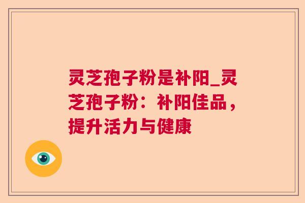 灵芝孢子粉是补阳_灵芝孢子粉:补阳佳品,提升活力与健康 灵芝孢子粉是补阳_灵芝孢子粉:补阳佳品,提升活力与健康