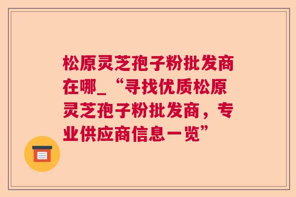 松原灵芝孢子粉批发商在哪_“寻找优质松原灵芝孢子粉批发商,专业供应商信息一览” 松原灵芝孢子粉批发商在哪_“寻找优质松原灵芝孢子粉批发商,专业供应商信息一览”
