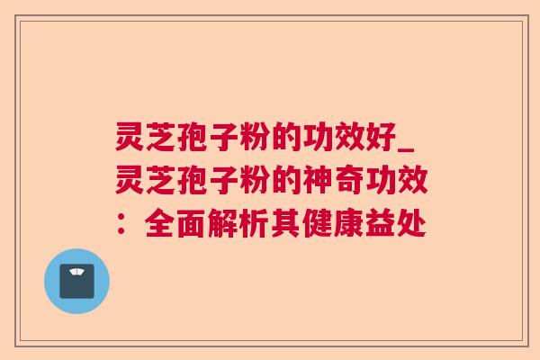 灵芝孢子粉的功效好_灵芝孢子粉的神奇功效:全面解析其健康益处 灵芝孢子粉的功效好_灵芝孢子粉的神奇功效:全面解析其健康益处