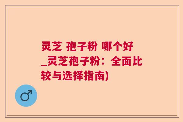 灵芝 孢子粉 哪个好_灵芝孢子粉:全面比较与选择指南) 灵芝 孢子粉 哪个好_灵芝孢子粉:全面比较与选择指南)