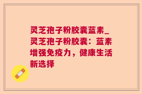 灵芝孢子粉胶囊蓝素_灵芝孢子粉胶囊:蓝素增强免疫力,健康生活新选择 灵芝孢子粉胶囊蓝素_灵芝孢子粉胶囊:蓝素增强免疫力,健康生活新选择