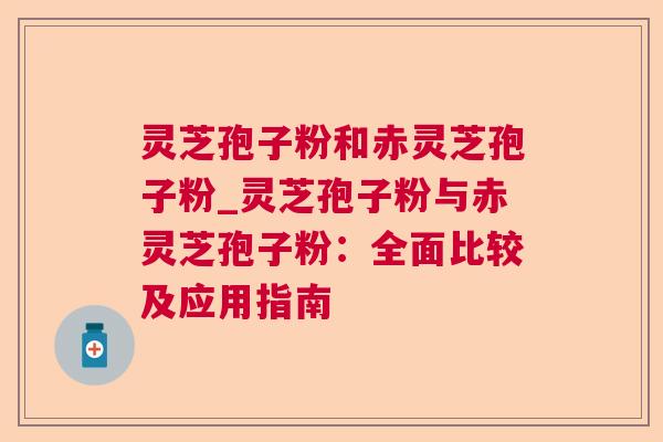 灵芝孢子粉和赤灵芝孢子粉_灵芝孢子粉与赤灵芝孢子粉:全面比较及应用指南 灵芝孢子粉和赤灵芝孢子粉_灵芝孢子粉与赤灵芝孢子粉:全面比较及应用指南
