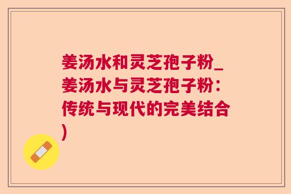 姜汤水和灵芝孢子粉_姜汤水与灵芝孢子粉:传统与现代的完美结合) 姜汤水和灵芝孢子粉_姜汤水与灵芝孢子粉:传统与现代的完美结合)