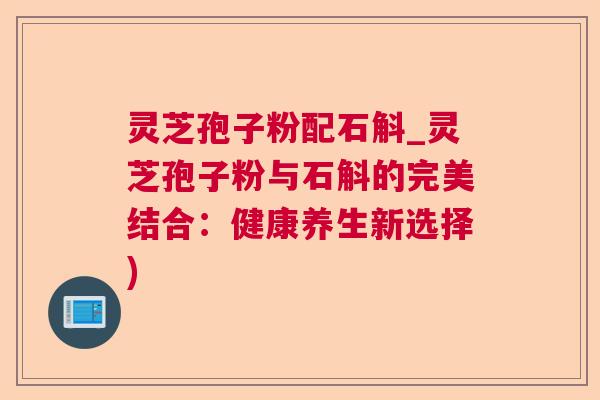 灵芝孢子粉配石斛_灵芝孢子粉与石斛的完美结合:健康养生新选择) 灵芝孢子粉配石斛_灵芝孢子粉与石斛的完美结合:健康养生新选择)
