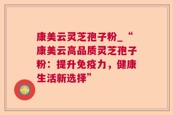 康美云灵芝孢子粉_“康美云高品质灵芝孢子粉:提升免疫力,健康生活新选择” 康美云灵芝孢子粉_“康美云高品质灵芝孢子粉:提升免疫力,健康生活新选择”