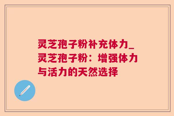灵芝孢子粉补充体力_灵芝孢子粉:增强体力与活力的天然选择 灵芝孢子粉补充体力_灵芝孢子粉:增强体力与活力的天然选择