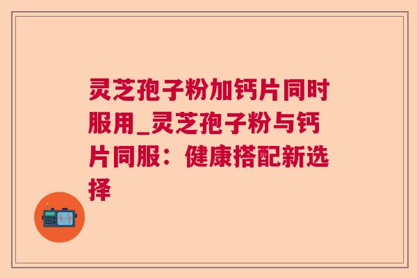 灵芝孢子粉加钙片同时服用_灵芝孢子粉与钙片同服:健康搭配新选择 灵芝孢子粉加钙片同时服用_灵芝孢子粉与钙片同服:健康搭配新选择