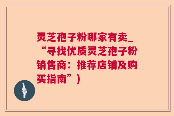 灵芝孢子粉哪家有卖_“寻找优质灵芝孢子粉销售商:推荐店铺及购买指南”) 灵芝孢子粉哪家有卖_“寻找优质灵芝孢子粉销售商:推荐店铺及购买指南”)