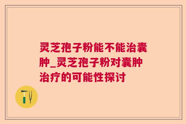 灵芝孢子粉能不能囊肿_灵芝孢子粉对囊肿的可能性探讨 灵芝孢子粉能不能囊肿_灵芝孢子粉对囊肿的可能性探讨