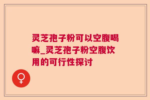 灵芝孢子粉可以空腹喝嘛_灵芝孢子粉空腹饮用的可行性探讨 灵芝孢子粉可以空腹喝嘛_灵芝孢子粉空腹饮用的可行性探讨