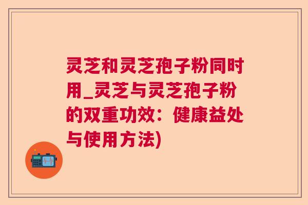 灵芝和灵芝孢子粉同时用_灵芝与灵芝孢子粉的双重功效:健康益处与使用方法) 灵芝和灵芝孢子粉同时用_灵芝与灵芝孢子粉的双重功效:健康益处与使用方法)