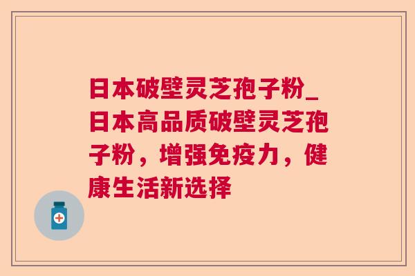 日本破壁灵芝孢子粉_日本高品质破壁灵芝孢子粉,增强免疫力,健康生活新选择 日本破壁灵芝孢子粉_日本高品质破壁灵芝孢子粉,增强免疫力,健康生活新选择