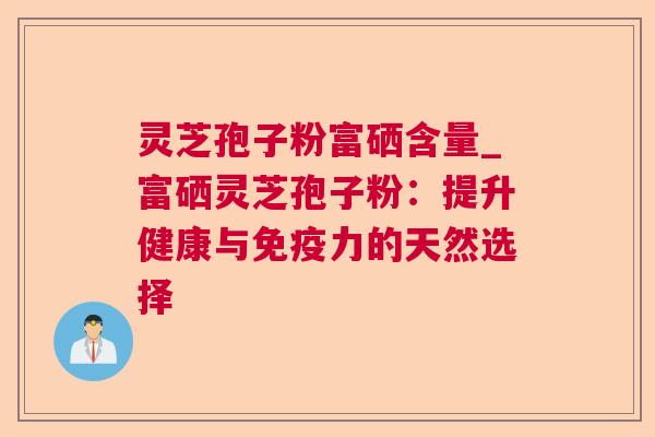 灵芝孢子粉富硒含量_富硒灵芝孢子粉:提升健康与免疫力的天然选择 灵芝孢子粉富硒含量_富硒灵芝孢子粉:提升健康与免疫力的天然选择