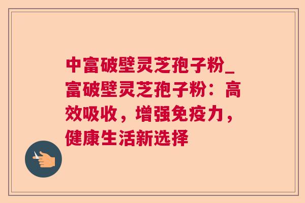 中富破壁灵芝孢子粉_富破壁灵芝孢子粉:高效吸收,增强免疫力,健康生活新选择 中富破壁灵芝孢子粉_富破壁灵芝孢子粉:高效吸收,增强免疫力,健康生活新选择