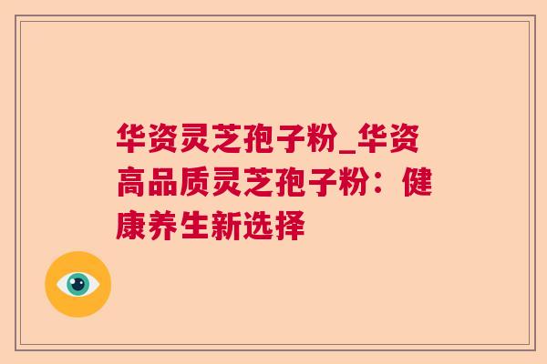 华资灵芝孢子粉_华资高品质灵芝孢子粉:健康养生新选择 华资灵芝孢子粉_华资高品质灵芝孢子粉:健康养生新选择