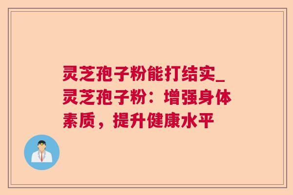 灵芝孢子粉能打结实_灵芝孢子粉:增强身体素质,提升健康水平 灵芝孢子粉能打结实_灵芝孢子粉:增强身体素质,提升健康水平
