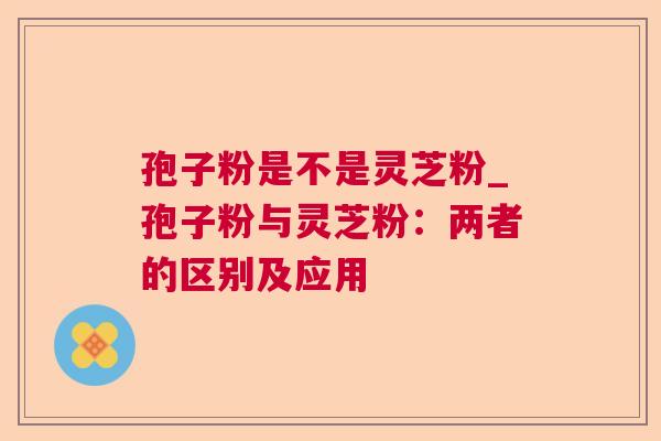 孢子粉是不是灵芝粉_孢子粉与灵芝粉:两者的区别及应用 孢子粉是不是灵芝粉_孢子粉与灵芝粉:两者的区别及应用